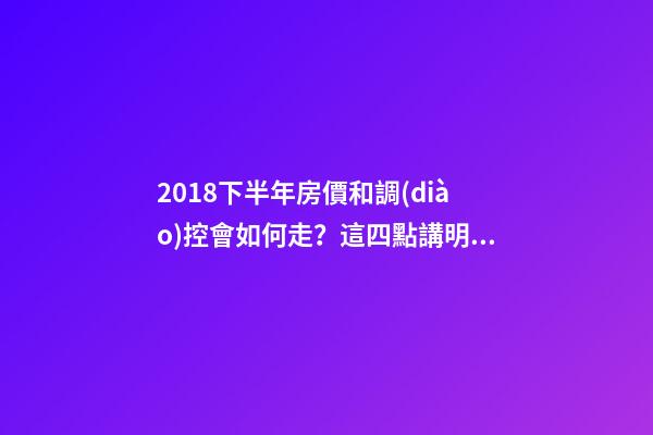 2018下半年房價和調(diào)控會如何走？這四點講明白！